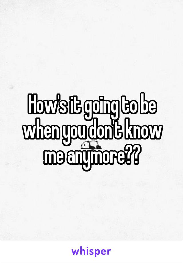 How's it going to be when you don't know me anymore??