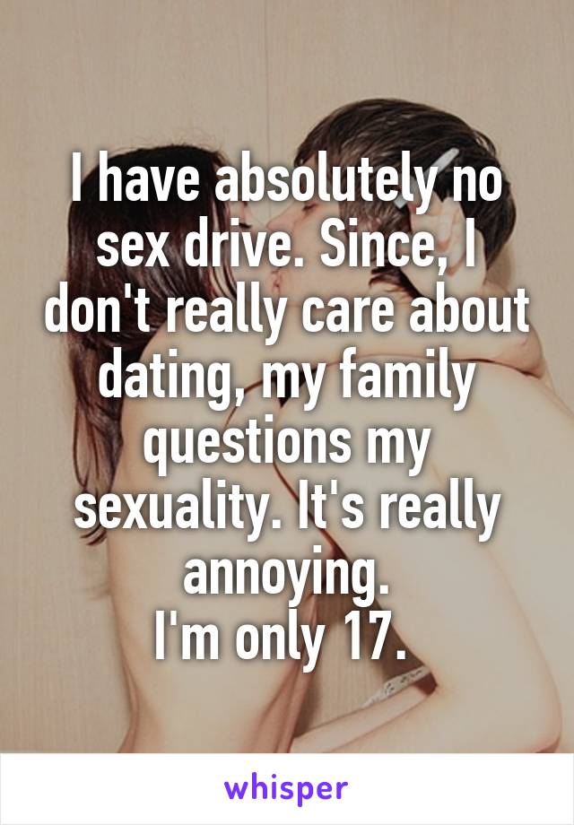 I have absolutely no sex drive. Since, I don't really care about dating, my family questions my sexuality. It's really annoying.
I'm only 17. 