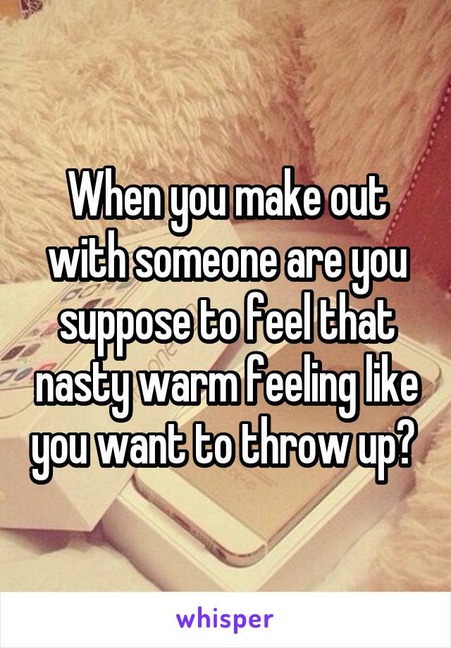 When you make out with someone are you suppose to feel that nasty warm feeling like you want to throw up? 