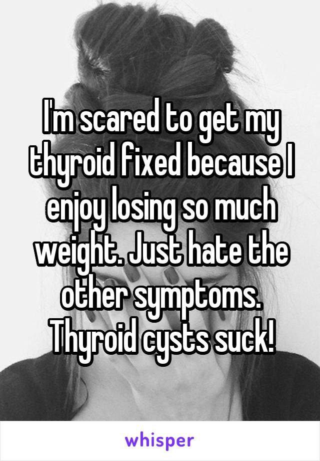 I'm scared to get my thyroid fixed because I enjoy losing so much weight. Just hate the other symptoms. Thyroid cysts suck!