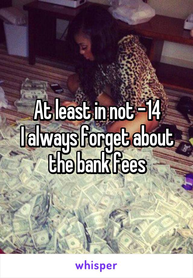 At least in not -14
I always forget about the bank fees