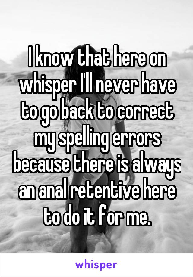 I know that here on whisper I'll never have to go back to correct my spelling errors because there is always an anal retentive here to do it for me.