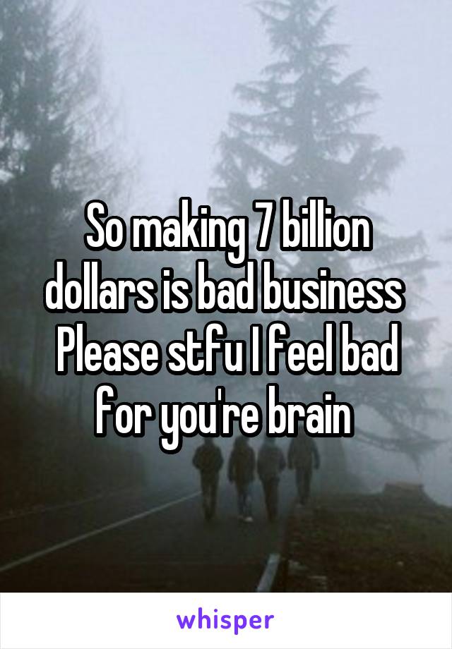 So making 7 billion dollars is bad business 
Please stfu I feel bad for you're brain 