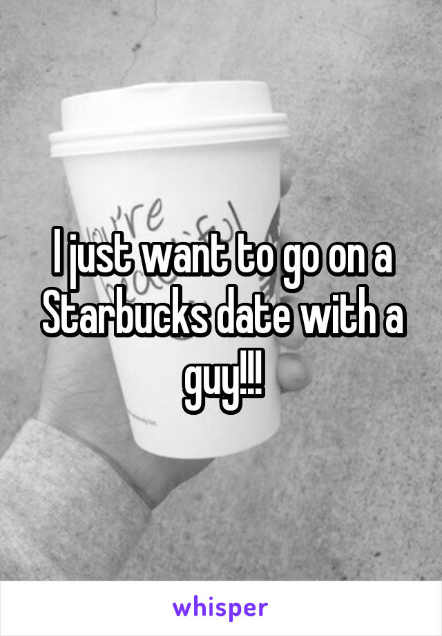 I just want to go on a Starbucks date with a guy!!!