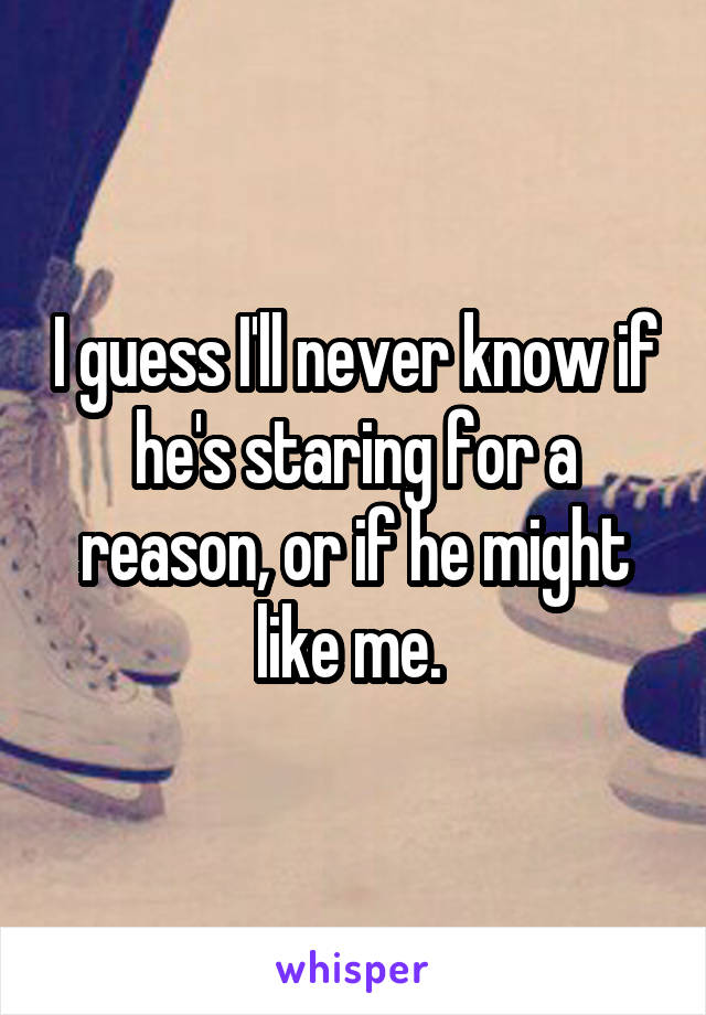 I guess I'll never know if he's staring for a reason, or if he might like me. 