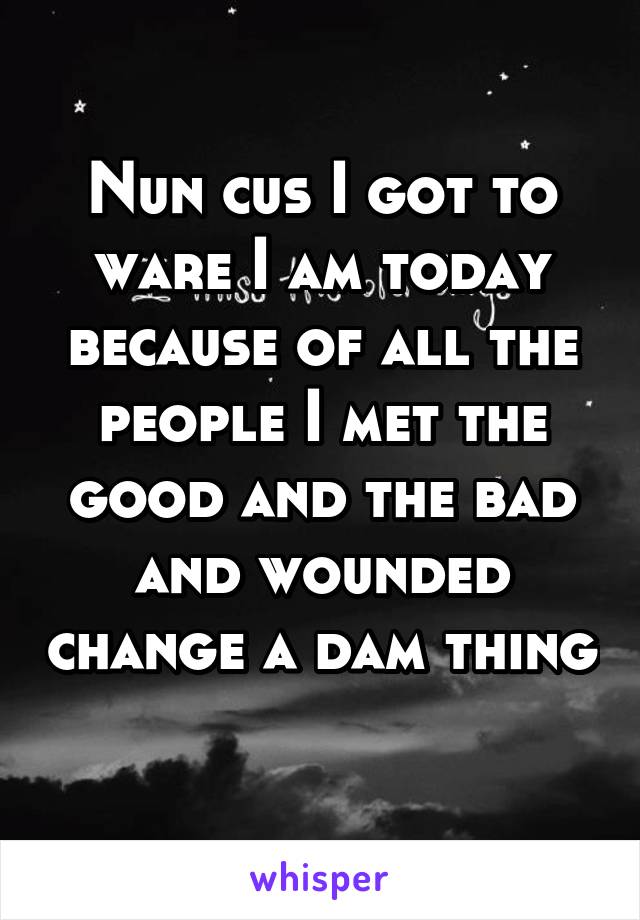 Nun cus I got to ware I am today because of all the people I met the good and the bad and wounded change a dam thing 