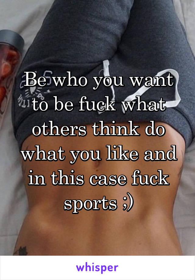 Be who you want to be fuck what others think do what you like and in this case fuck sports ;)