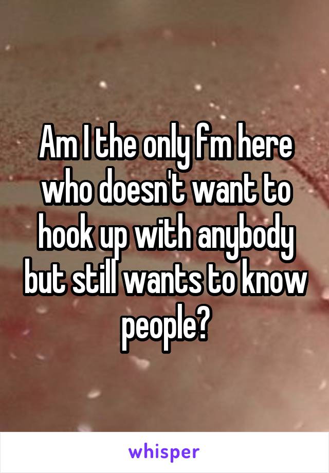 Am I the only fm here who doesn't want to hook up with anybody but still wants to know people?