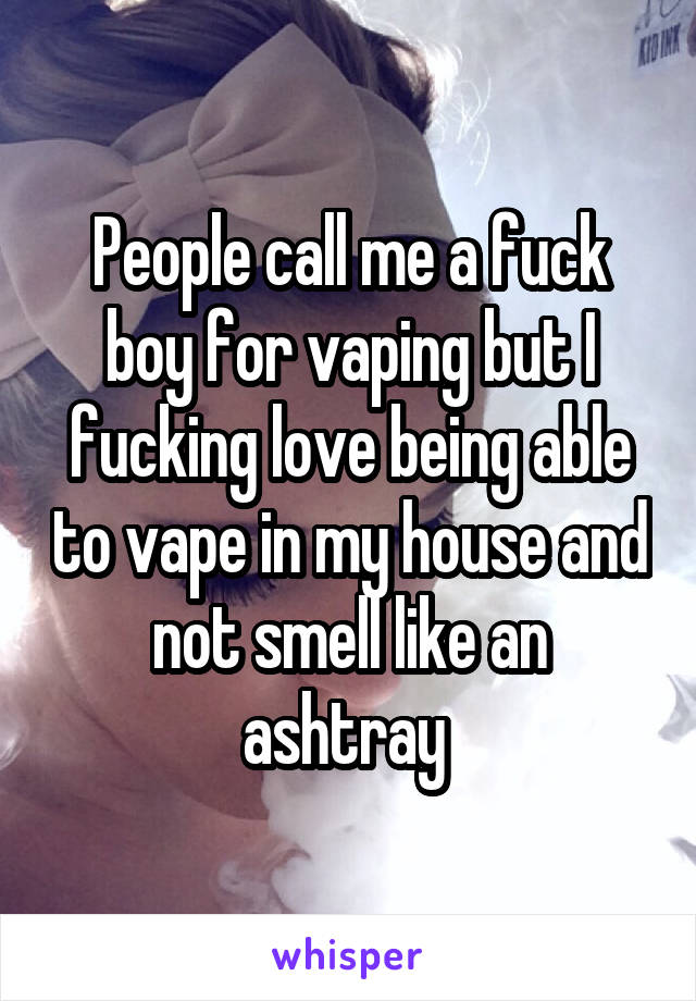 People call me a fuck boy for vaping but I fucking love being able to vape in my house and not smell like an ashtray 