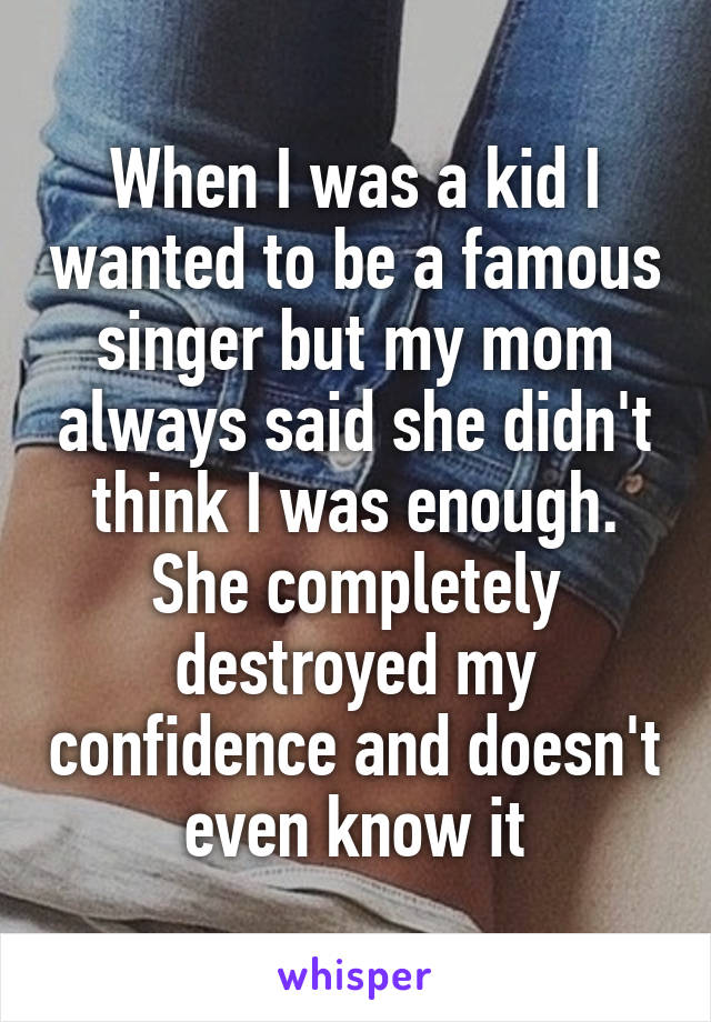 When I was a kid I wanted to be a famous singer but my mom always said she didn't think I was enough. She completely destroyed my confidence and doesn't even know it