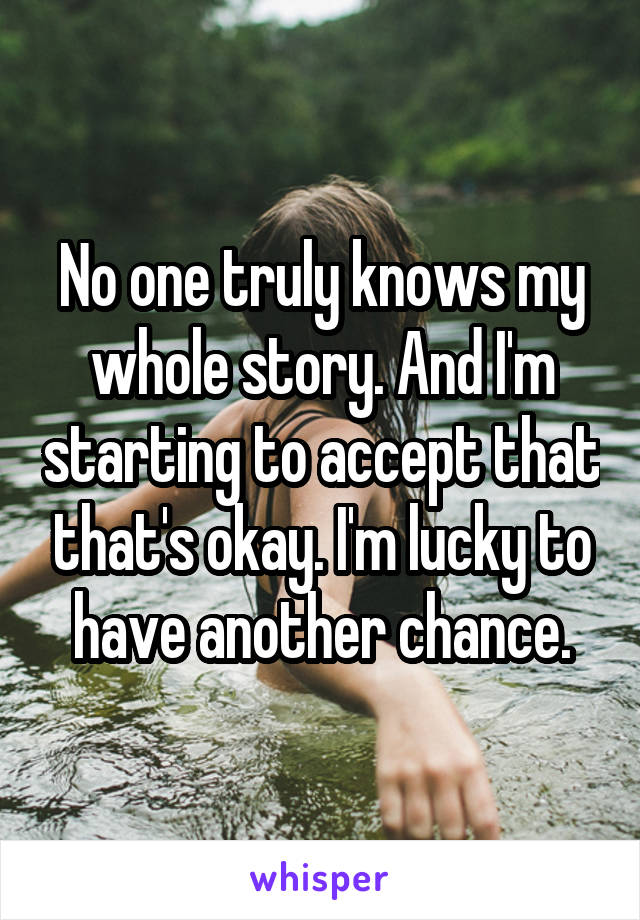 No one truly knows my whole story. And I'm starting to accept that that's okay. I'm lucky to have another chance.