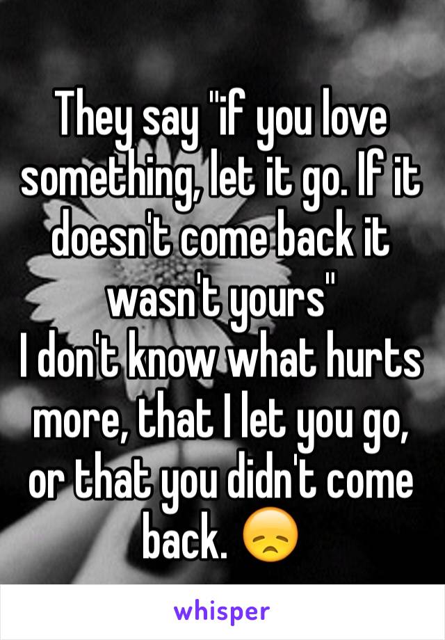 They say "if you love something, let it go. If it doesn't come back it wasn't yours" 
I don't know what hurts more, that I let you go, or that you didn't come back. 😞