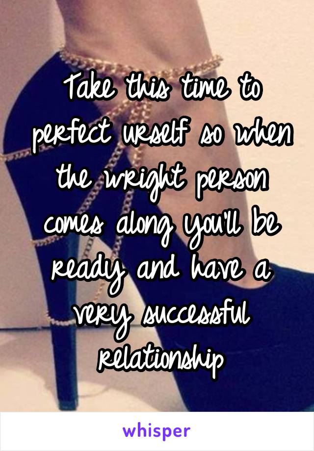 Take this time to perfect urself so when the wright person comes along you'll be ready and have a very successful relationship