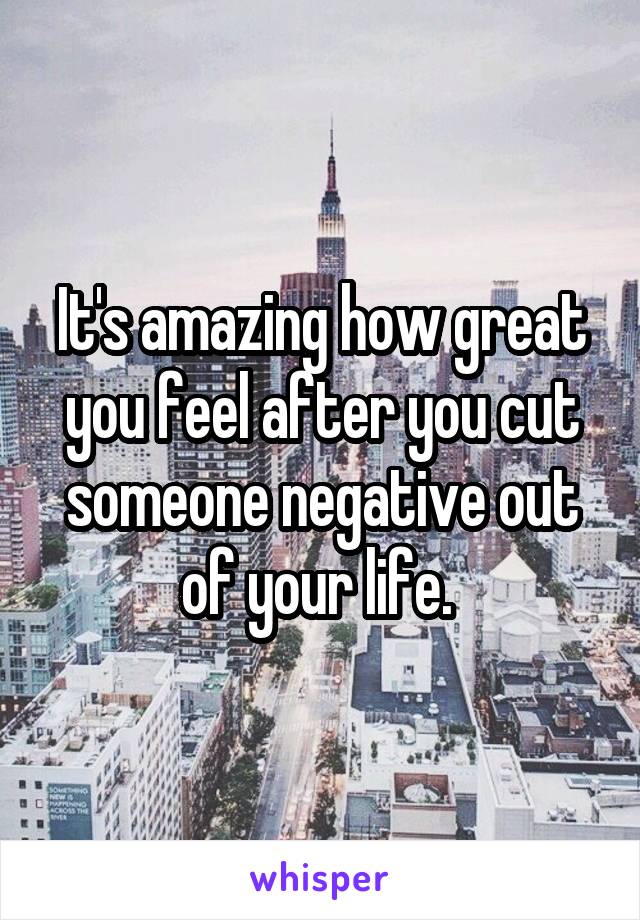 It's amazing how great you feel after you cut someone negative out of your life. 