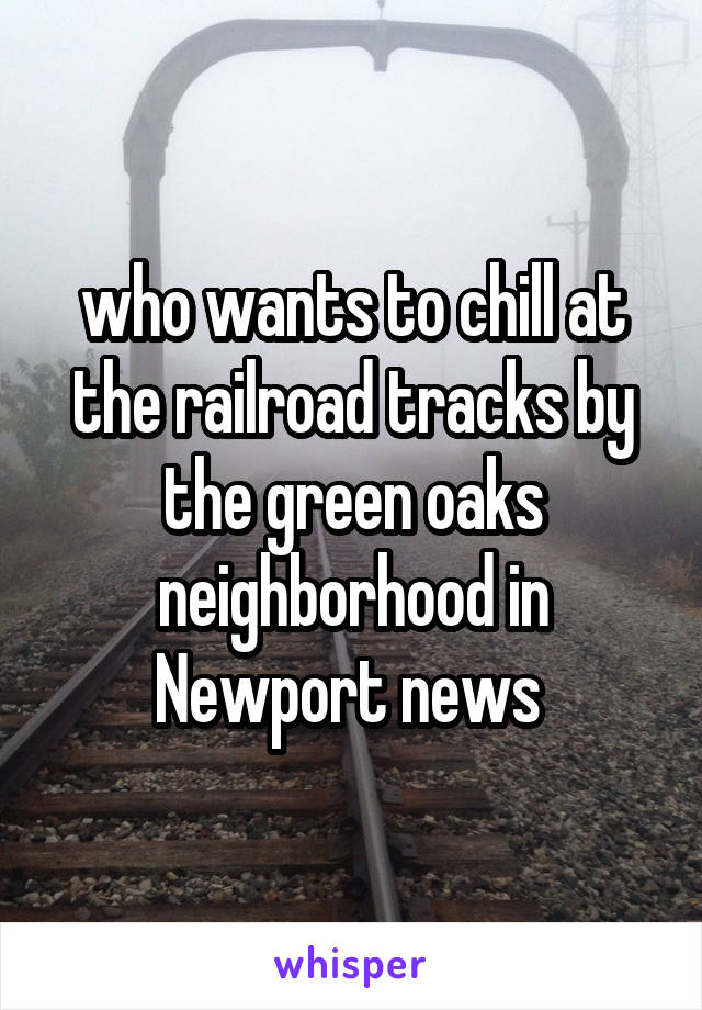 who wants to chill at the railroad tracks by the green oaks neighborhood in Newport news 