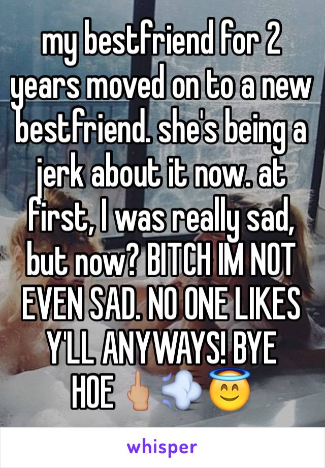 my bestfriend for 2 years moved on to a new bestfriend. she's being a jerk about it now. at first, I was really sad, but now? BITCH IM NOT EVEN SAD. NO ONE LIKES Y'LL ANYWAYS! BYE HOE🖕🏼💨😇