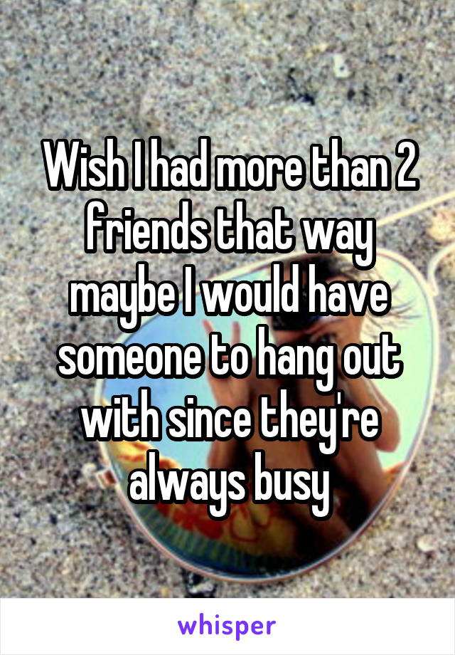 Wish I had more than 2 friends that way maybe I would have someone to hang out with since they're always busy