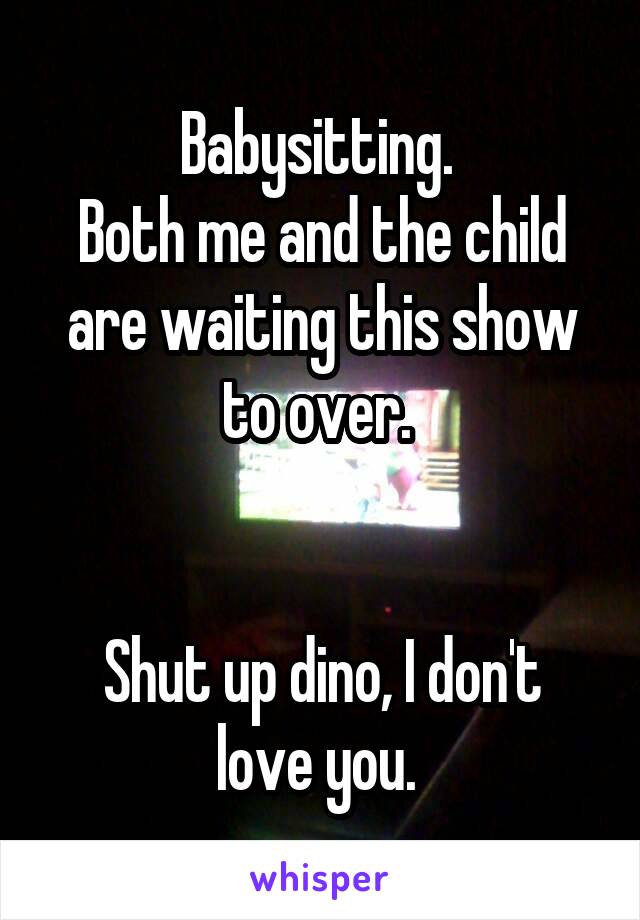 Babysitting. 
Both me and the child are waiting this show to over. 


Shut up dino, I don't love you. 