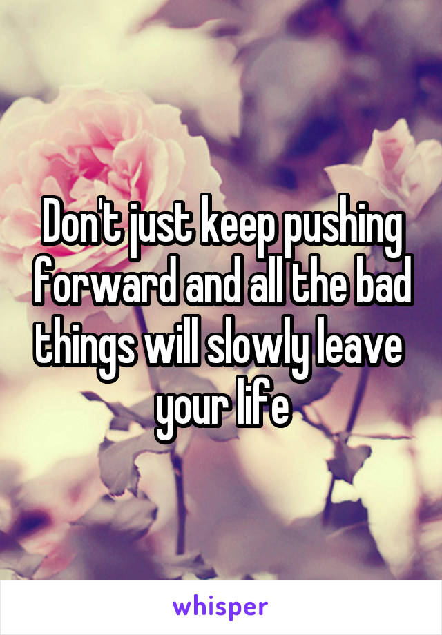 Don't just keep pushing forward and all the bad things will slowly leave  your life