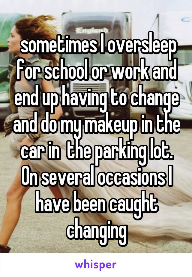  sometimes I oversleep for school or work and end up having to change and do my makeup in the car in  the parking lot. On several occasions I have been caught changing