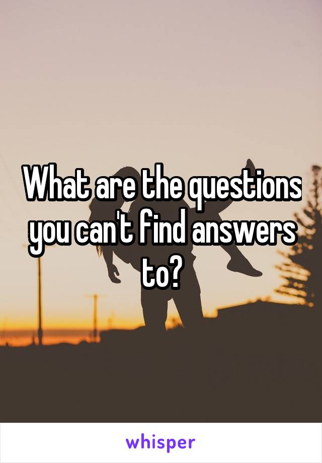 What are the questions you can't find answers to?