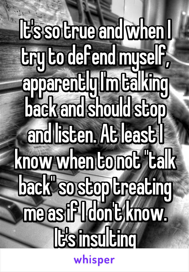 It's so true and when I try to defend myself, apparently I'm talking back and should stop and listen. At least I know when to not "talk back" so stop treating me as if I don't know. It's insulting