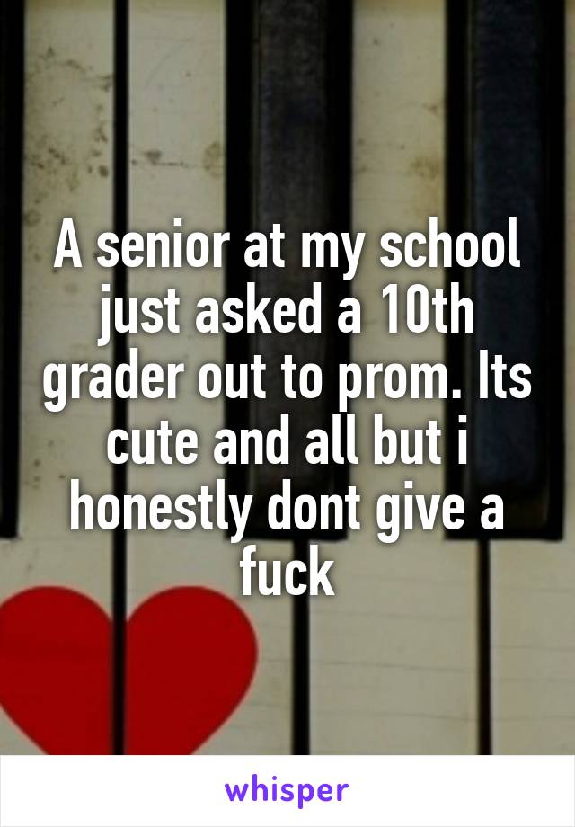 A senior at my school just asked a 10th grader out to prom. Its cute and all but i honestly dont give a fuck