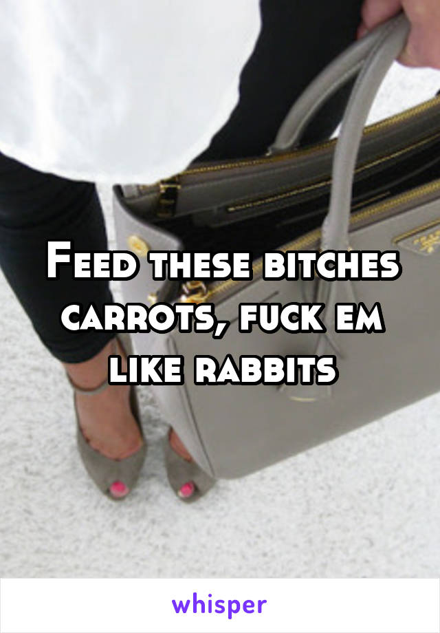 Feed these bitches carrots, fuck em like rabbits