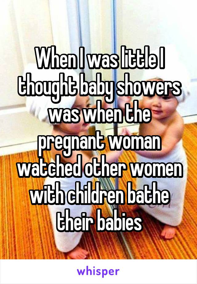 When I was little I thought baby showers was when the pregnant woman watched other women with children bathe their babies