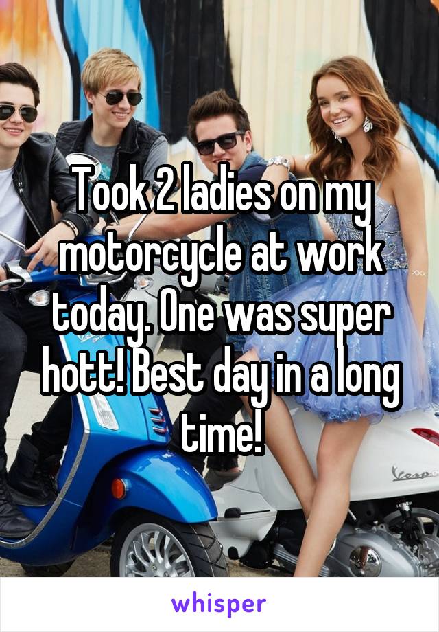 Took 2 ladies on my motorcycle at work today. One was super hott! Best day in a long time!