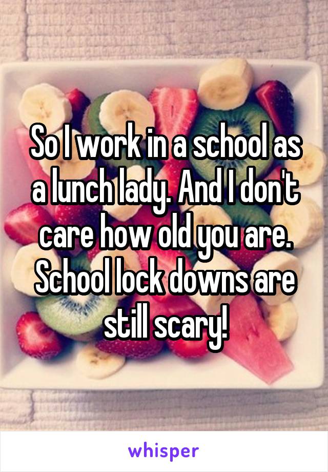 So I work in a school as a lunch lady. And I don't care how old you are. School lock downs are still scary!