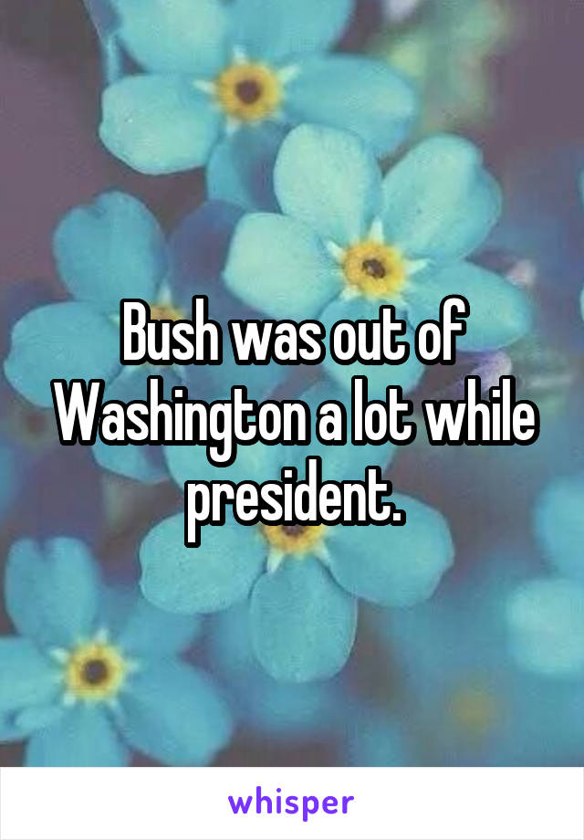 Bush was out of Washington a lot while president.