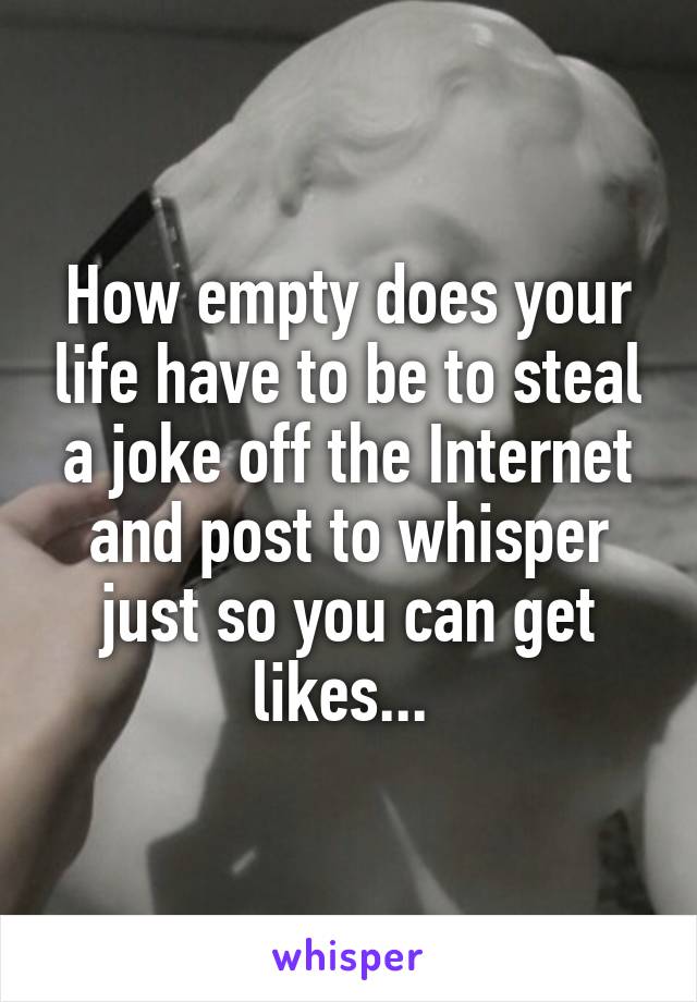 How empty does your life have to be to steal a joke off the Internet and post to whisper just so you can get likes... 