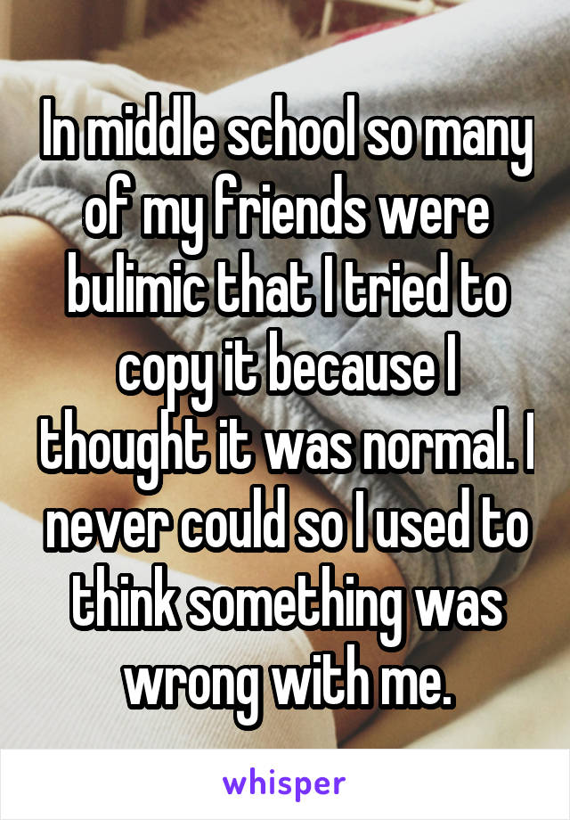 In middle school so many of my friends were bulimic that I tried to copy it because I thought it was normal. I never could so I used to think something was wrong with me.