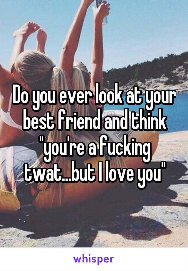 Do you ever look at your best friend and think "you're a fucking twat...but I love you"