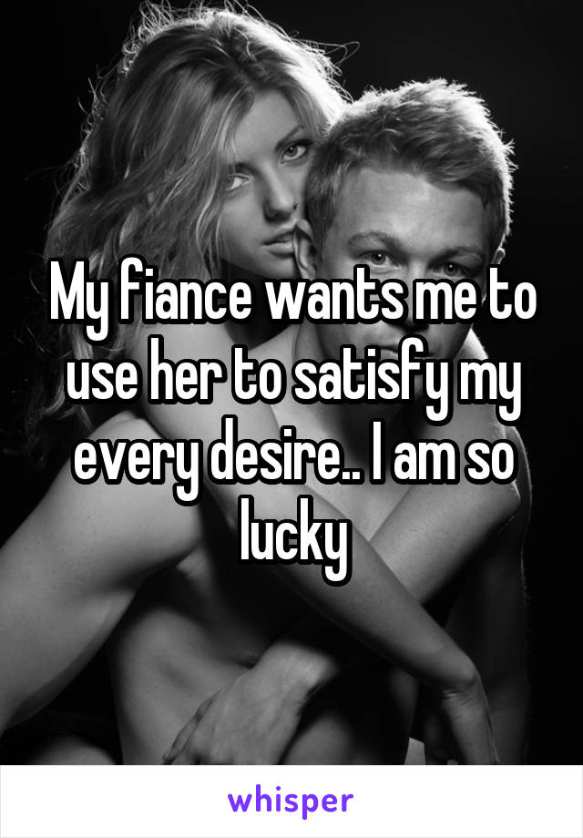 My fiance wants me to use her to satisfy my every desire.. I am so lucky