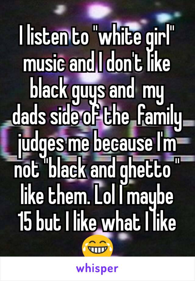 I listen to "white girl" music and I don't like black guys and  my dads side of the  family judges me because I'm not "black and ghetto " like them. Lol I maybe 15 but I like what I like 😂