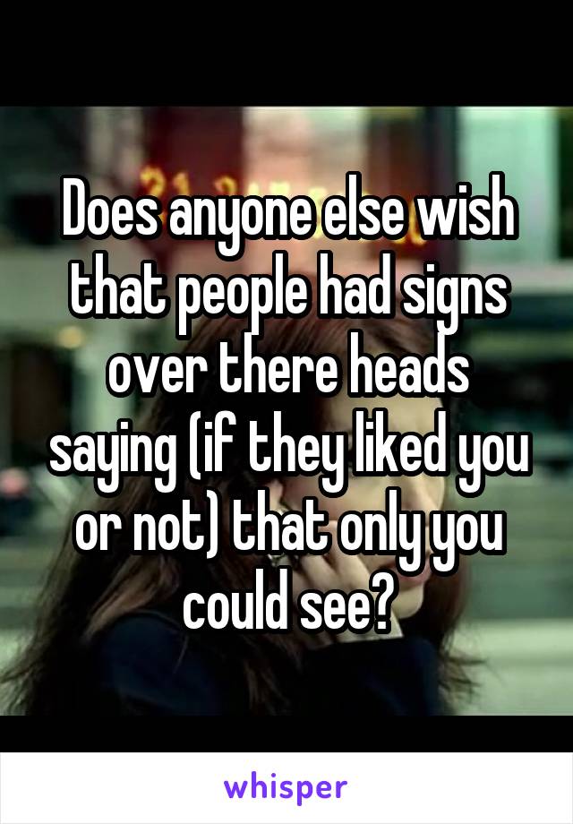 Does anyone else wish that people had signs over there heads saying (if they liked you or not) that only you could see?