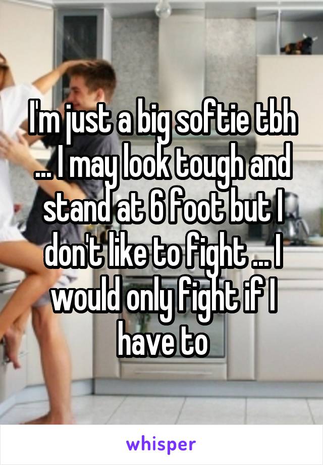 I'm just a big softie tbh ... I may look tough and stand at 6 foot but I don't like to fight ... I would only fight if I have to