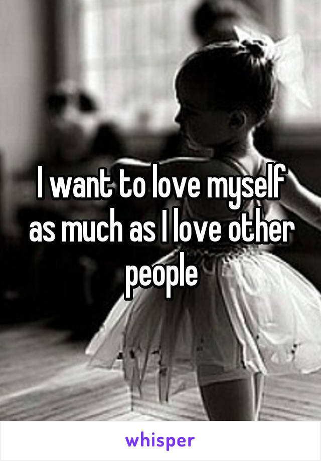 I want to love myself as much as I love other people