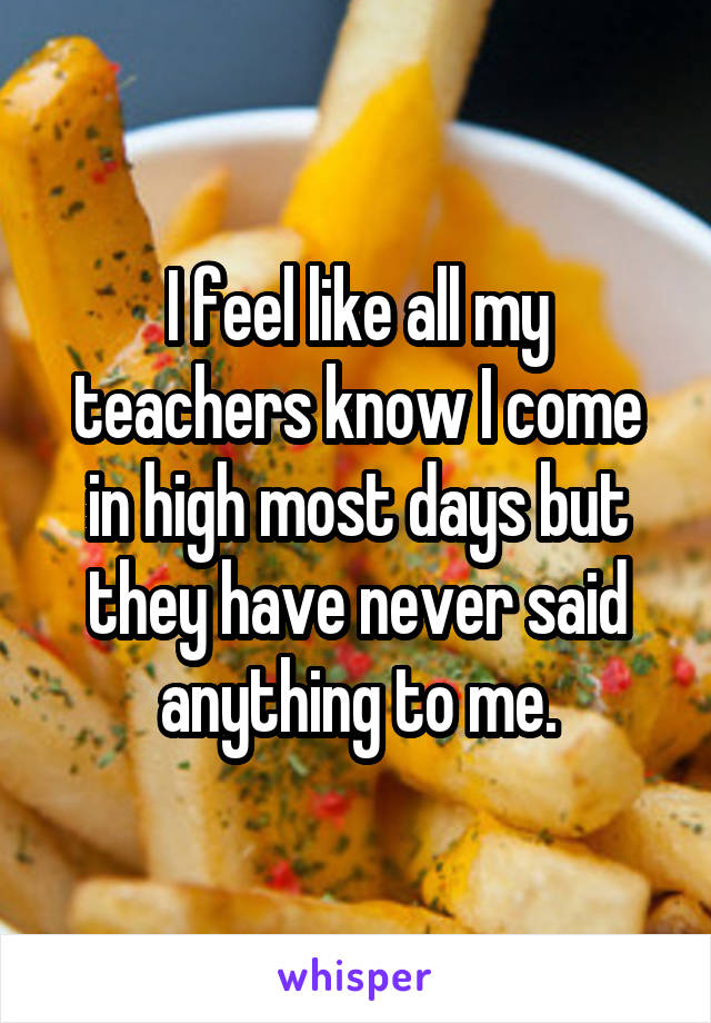 I feel like all my teachers know I come in high most days but they have never said anything to me.