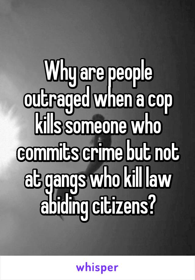 Why are people outraged when a cop kills someone who commits crime but not at gangs who kill law abiding citizens?