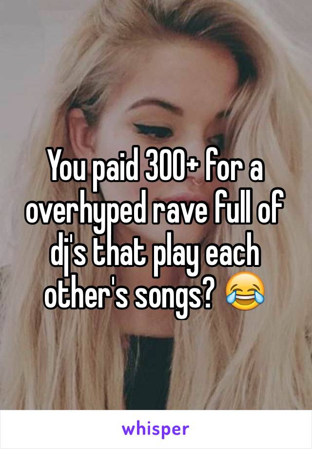 You paid 300+ for a overhyped rave full of dj's that play each other's songs? 😂