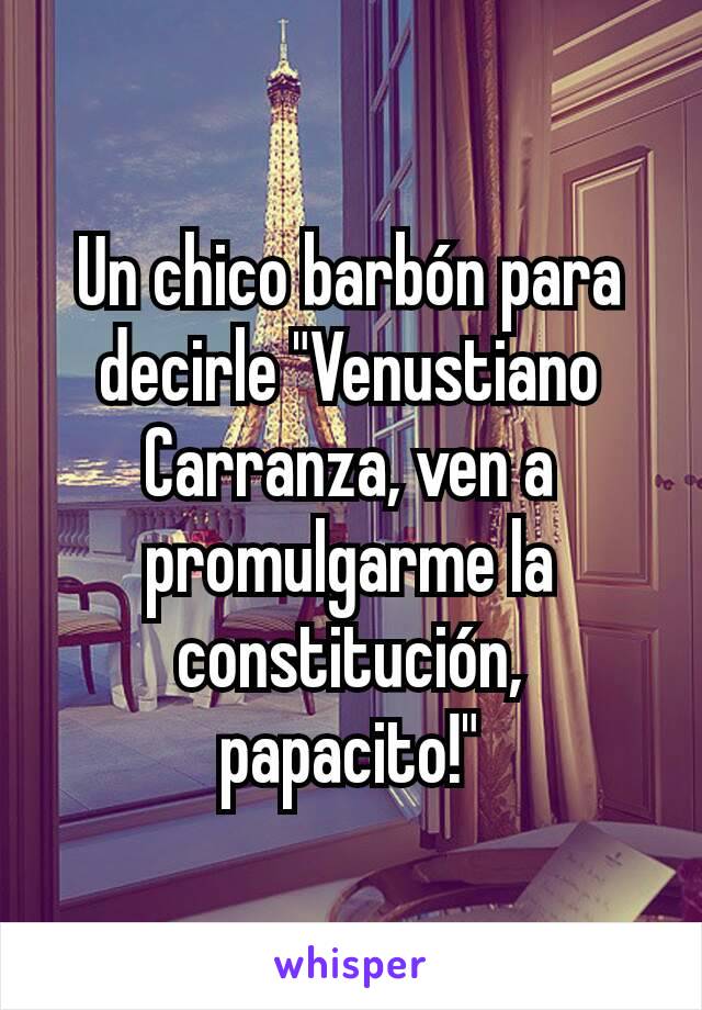 Un chico barbón para decirle "Venustiano Carranza, ven a promulgarme la constitución, papacito!"