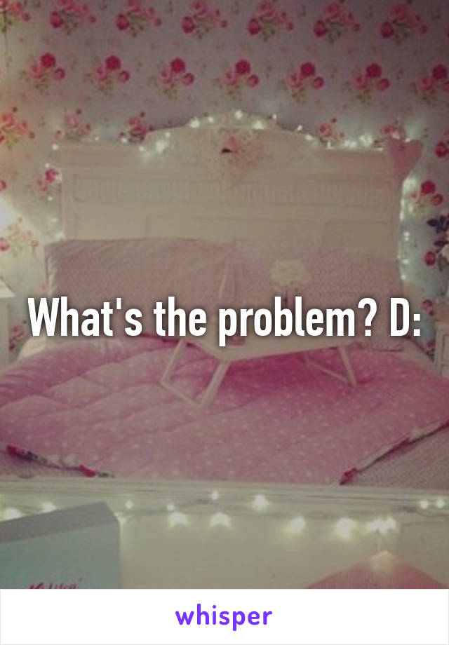 What's the problem? D: