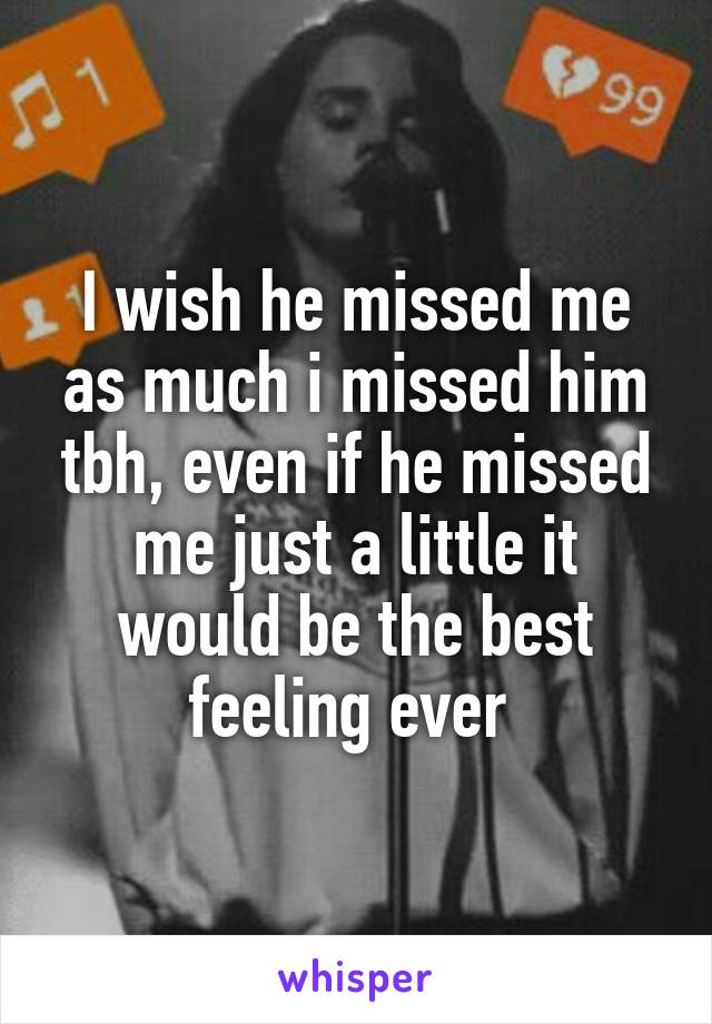 I wish he missed me as much i missed him tbh, even if he missed me just a little it would be the best feeling ever 