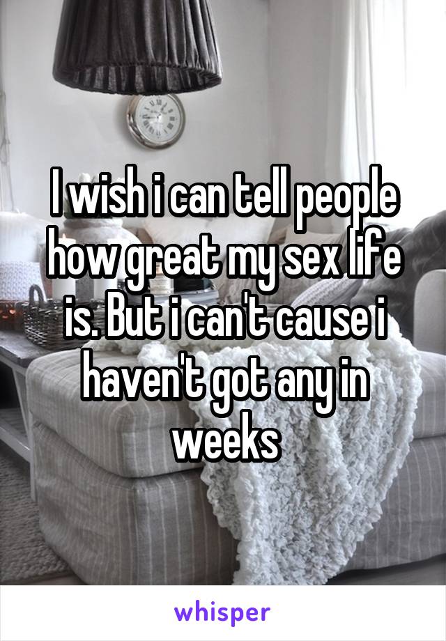 I wish i can tell people how great my sex life is. But i can't cause i haven't got any in weeks