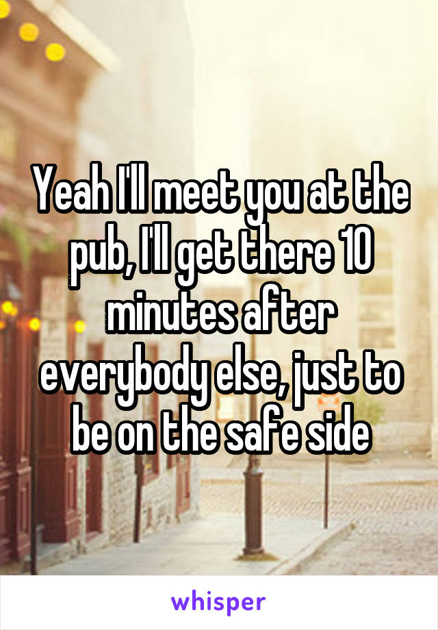 Yeah I'll meet you at the pub, I'll get there 10 minutes after everybody else, just to be on the safe side