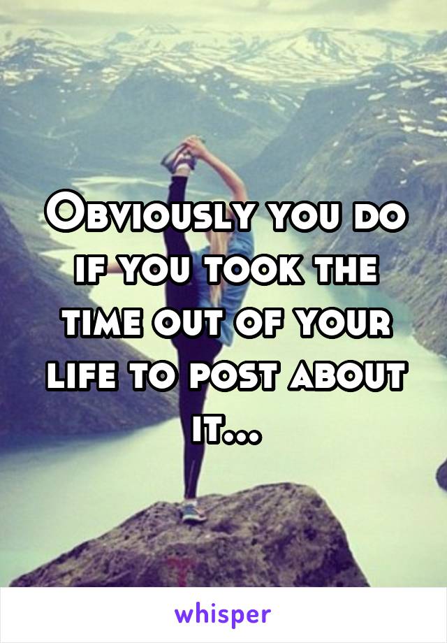 Obviously you do if you took the time out of your life to post about it...