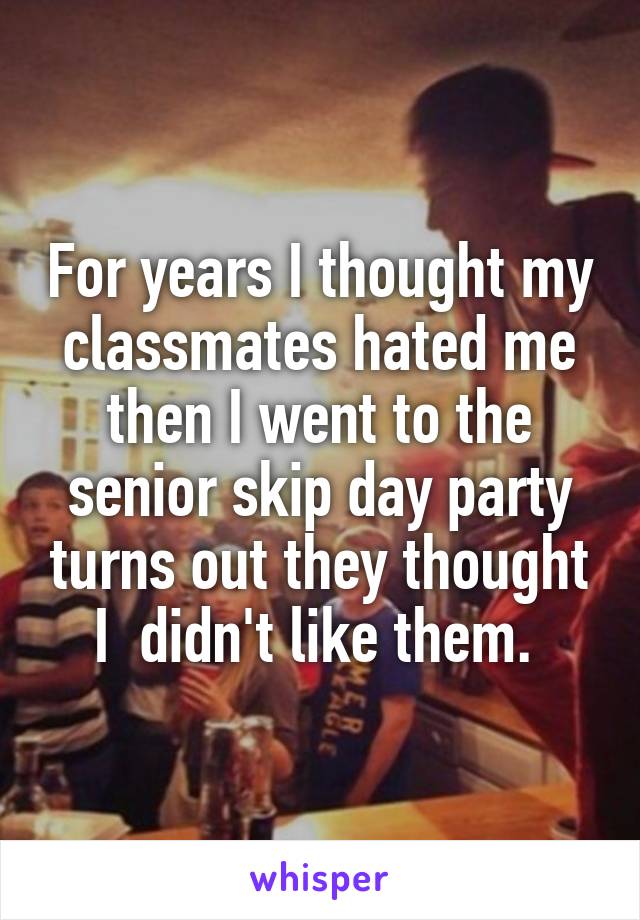 For years I thought my classmates hated me then I went to the senior skip day party turns out they thought I  didn't like them. 